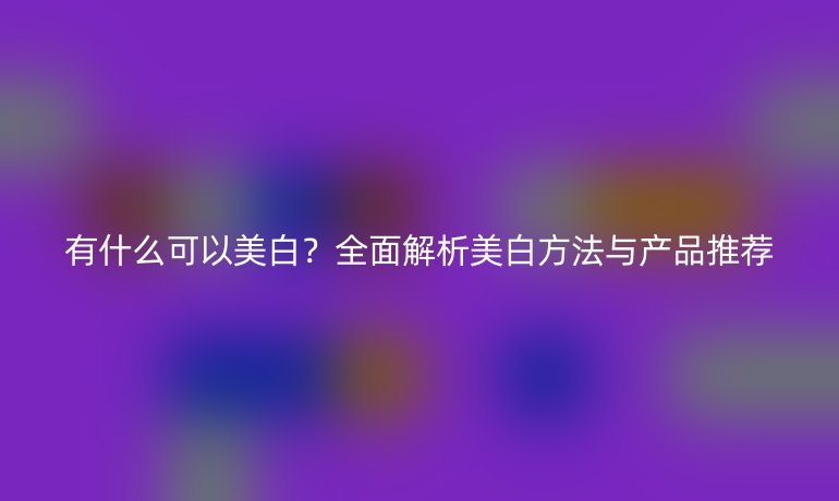 有什么可以美白？全面解析美白方法與產(chǎn)品推薦