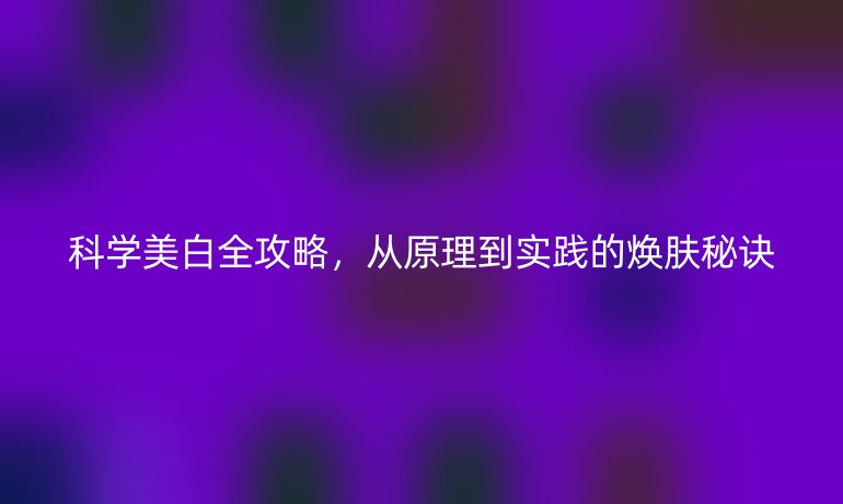科學(xué)美白全攻略，從原理到實(shí)踐的煥膚秘訣