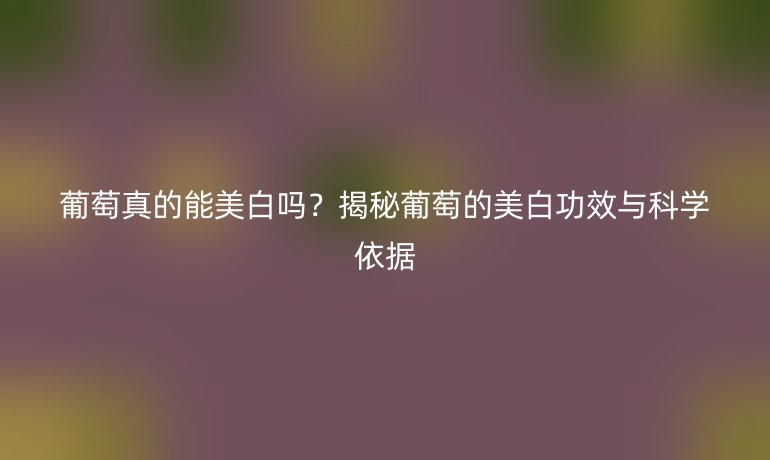 葡萄真的能美白嗎？揭秘葡萄的美白功效與科學(xué)依據(jù)