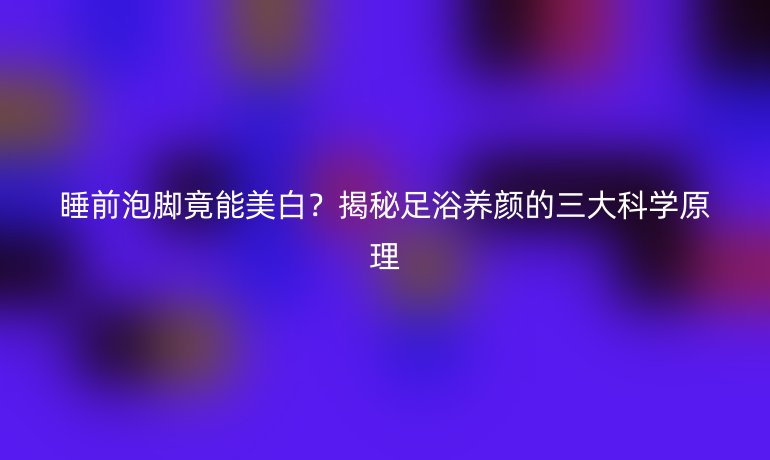睡前泡腳竟能美白？揭秘足浴養(yǎng)顏的三大科學(xué)原理