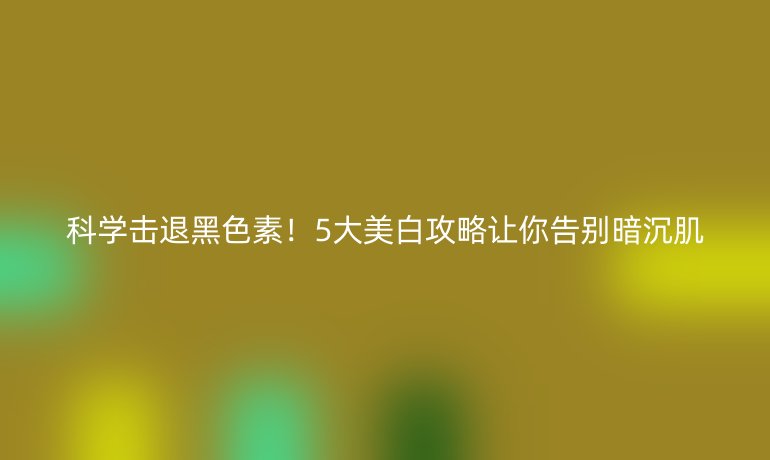 科學(xué)擊退黑色素！5大美白攻略讓你告別暗沉肌