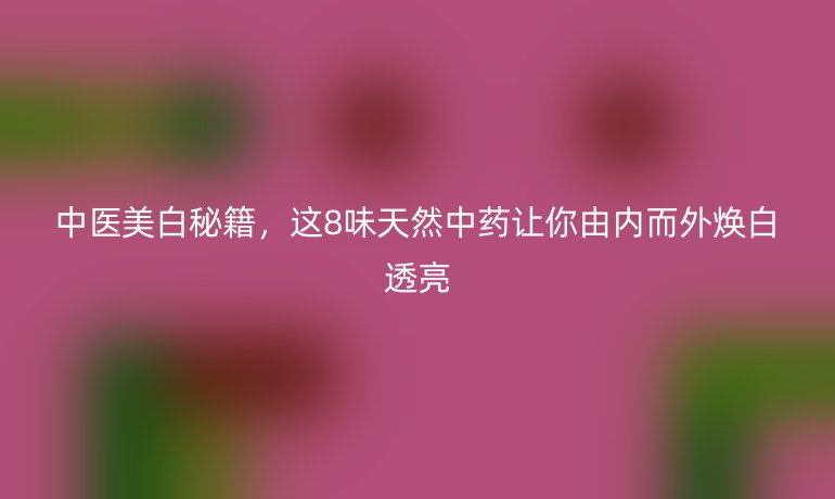 中醫(yī)美白秘籍，這8味天然中藥讓你由內(nèi)而外煥白透亮