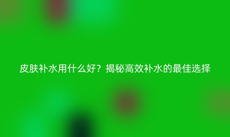 皮膚補(bǔ)水用什么好？揭秘高效補(bǔ)水的最佳選擇
