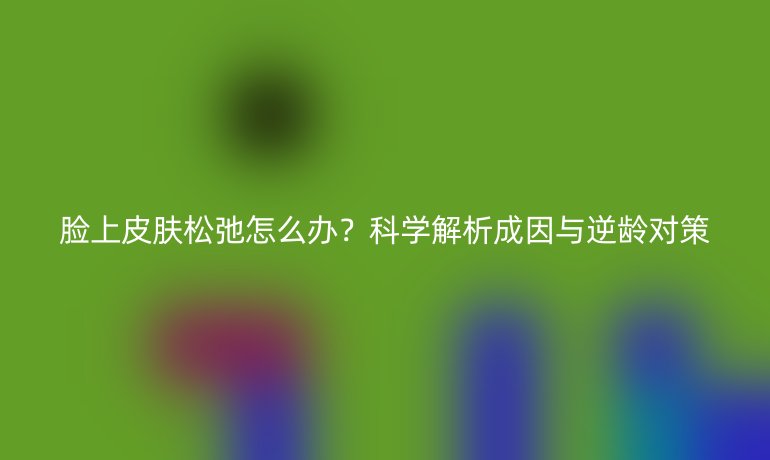 臉上皮膚松弛怎么辦？科學解析成因與逆齡對策