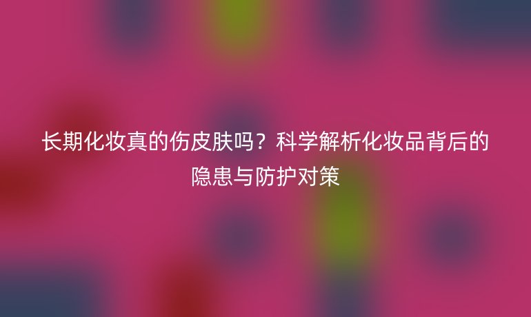 長期化妝真的傷皮膚嗎？科學(xué)解析化妝品背后的隱患與防護(hù)對策