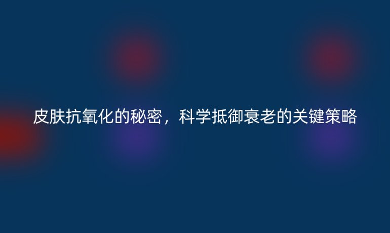 皮膚抗氧化的秘密，科學(xué)抵御衰老的關(guān)鍵策略