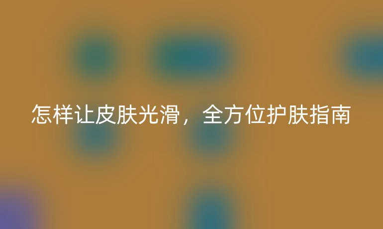 怎樣讓皮膚光滑，全方位護(hù)膚指南