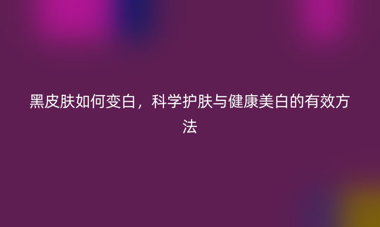 黑皮膚如何變白，科學(xué)護(hù)膚與健康美白的有效方法