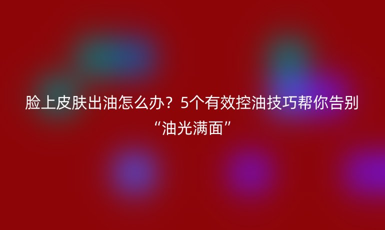 臉上皮膚出油怎么辦？5個有效控油技巧幫你告別“油光滿面”