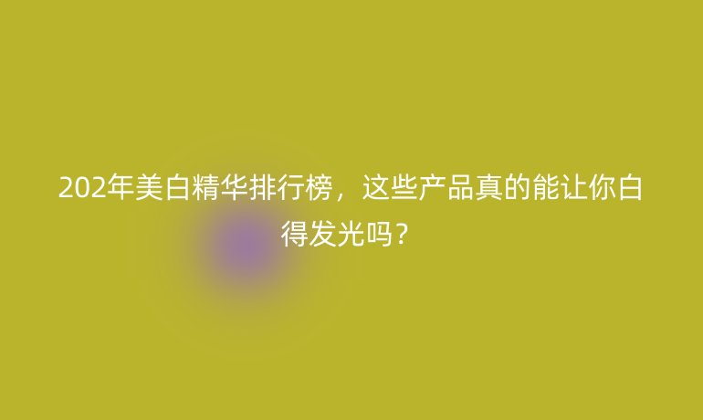 202年美白精華排行榜，這些產(chǎn)品真的能讓你白得發(fā)光嗎？