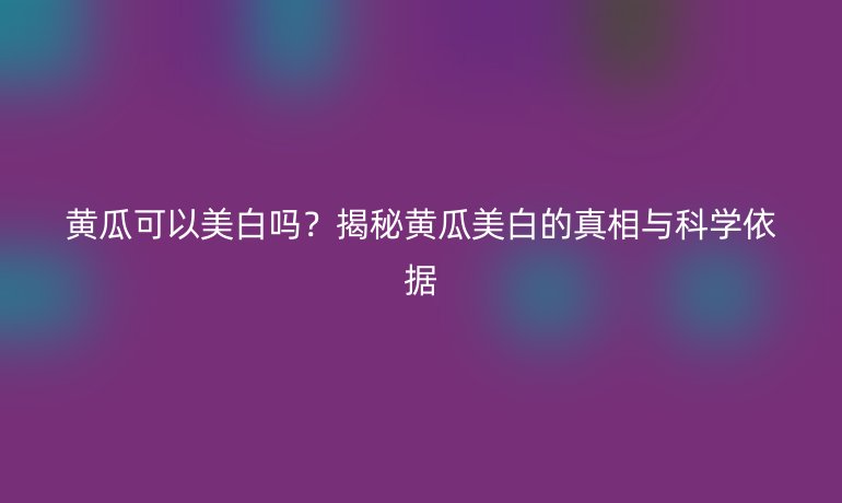 黃瓜可以美白嗎？揭秘黃瓜美白的真相與科學(xué)依據(jù)
