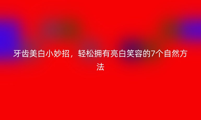 牙齒美白小妙招，輕松擁有亮白笑容的7個(gè)自然方法