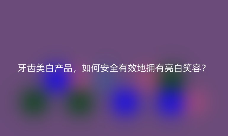 牙齒美白產品，如何安全有效地擁有亮白笑容？
