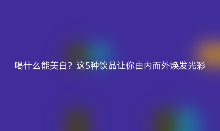 喝什么能美白？這5種飲品讓你由內(nèi)而外煥發(fā)光彩