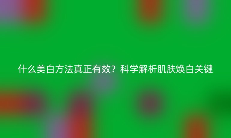 什么美白方法真正有效？科學(xué)解析肌膚煥白關(guān)鍵