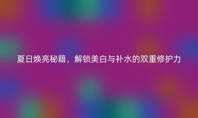 夏日煥亮秘籍，解鎖美白與補(bǔ)水的雙重修護(hù)力