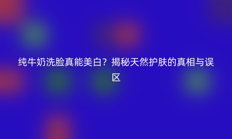 純牛奶洗臉真能美白？揭秘天然護膚的真相與誤區(qū)